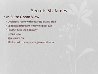 Secrets St. James
•Jr. Suite Ocean View
• Oversized room with separate sitting area
• Spacious bathroom with whirlpool tub
• Private, furnished balcony
• Ocean view
• 559 square feet
• Minibar with beer, water, juice and soda
 