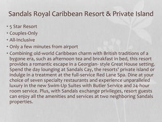 Sandals Royal Caribbean Resort & Private Island
• 5 Star Resort
• Couples-Only
• All-Inclusive
• Only a few minutes from airport
• Combining old-world Caribbean charm with British traditions of a
bygone era, such as afternoon tea and breakfast in bed, this resort
provides a romantic escape in a Georgian- style Great House setting.
Spend the day lounging at Sandals Cay, the resorts' private island or
indulge in a treatment at the full-service Red Lane Spa. Dine at your
choice of seven specialty restaurants and experience unparalleled
luxury in the new Swim-Up Suites with Butler Service and 24-hour
room service. Plus, with Sandals exchange privileges, resort guests
can enjoy all the amenities and services at two neighboring Sandals
properties.
 
