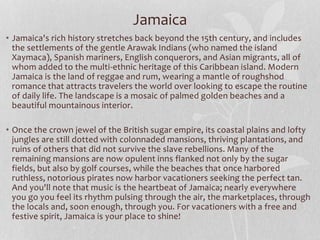 • Jamaica's rich history stretches back beyond the 15th century, and includes
the settlements of the gentle Arawak Indians (who named the island
Xaymaca), Spanish mariners, English conquerors, and Asian migrants, all of
whom added to the multi-ethnic heritage of this Caribbean island. Modern
Jamaica is the land of reggae and rum, wearing a mantle of roughshod
romance that attracts travelers the world over looking to escape the routine
of daily life. The landscape is a mosaic of palmed golden beaches and a
beautiful mountainous interior.
• Once the crown jewel of the British sugar empire, its coastal plains and lofty
jungles are still dotted with colonnaded mansions, thriving plantations, and
ruins of others that did not survive the slave rebellions. Many of the
remaining mansions are now opulent inns flanked not only by the sugar
fields, but also by golf courses, while the beaches that once harbored
ruthless, notorious pirates now harbor vacationers seeking the perfect tan.
And you'll note that music is the heartbeat of Jamaica; nearly everywhere
you go you feel its rhythm pulsing through the air, the marketplaces, through
the locals and, soon enough, through you. For vacationers with a free and
festive spirit, Jamaica is your place to shine!
Jamaica
 