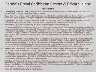 Sandals Royal Caribbean Resort & Private Island
Restaurants
• The Regency Suite and Deck - Serving buffet and a la carte international cuisine for breakfast, lunch, and
dinner. Resort evening attire is required at dinner.
• Royal Thai - Thai cuisine on served off-shore on the island of Sandals Cay. Serving dinner. Resort casual attire
required. Guests must be at Watersports pier 15 minutes before seating. Reservations are required.
• Le Jardinier - Romantic, intimate, open-air restaurant featuring freshly prepared Mediterranean cuisine,
grilled in the open kitchen. Resort evening attire is required. Reservations are required.
• Beach Grill - Open-air casual dining. No dress code or reservations are required.
• Cricketers-A delightful encounter full of good times and customary pub fare awaits pub-goers who seek the
welcoming experience of a traditional, British pub. Cricketer's Pub-home to rustic, saloon-like décor and lively
bartenders-is a great place to completely relax and enjoy customary pub fare. Offering Shepherd's Pie, Fish
and Chips, Bangers and Mash, and more, scrumptious pub food can be paired with a wide range of beers,
wines, spirits, and soft drinks. Inviting, with cozy seating for two or for your whole group, it's hard to leave
this place.
• Elanor’s- Savor traditional favorites with a Caribbean twist such as grilled rib eye dusted with Blue Mountain
Coffee, drizzled with dark rum jus, and topped with a spicy jerk shrimp skewer. PawPaw (papaya) créme
brûlée is among the desserts to die for and make this dining experience even sweeter. Wonderful wine, good
spirits, and exceptional flavor perfectly compliment the good times to be had here - a place where guests
come to enjoy the ultimate Caribbean experience and Lady Eleanor's exotic, Caribbean recipes.
• Bamboo-This little thatch-roofed hut showcases authentic Jamaican eats and embodies the appeal of a
street-side Jamaican jerk stand. The jerk experience, at least the good kind, doesn't get any better than this.
• The Mariner- situated at the center of Montego Bay's vast expanse, is adorned with sandy walkways tand
beachfront views, the perfect place to enjoy pleasing Mariner grilled selections in a casual atmosphere. The
Mariner offers a great midday snack or pre-dinner nibble, or simply an idyllic spot to simply delight in the
gentle ocean breezes over a favorite island cocktail.
• Bella Napoli- Discover Brick Oven Goodness. Whether a made up recipe or a selection from the menu, a whole
lot of thinking goes into deciding which delectable pizza combination will be the best choice. Nothing says
comfort food better than a warm slice of brick-oven pizza made fresh with mozzarella cheese, homemade
tomato sauce, and tasty herbs and toppings.
• Room Service for Club Level and Butler guests
 