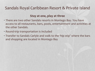Sandals Royal Caribbean Resort & Private Island
Stay at one, play at three
• There are two other Sandals resorts in Montego Bay. You have
access to all restaurants, bars, pools, entertainment and activities at
the other Sandals.
• Round-trip transportation is included
• Transfer to Sandals Carlyle and walk to the ‘hip-stip’ where the bars
and shopping are located in Montego Bay
 