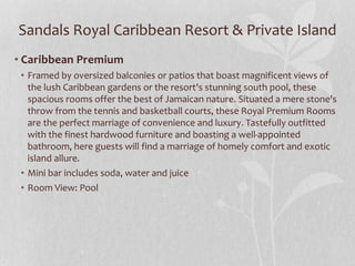 Sandals Royal Caribbean Resort & Private Island
• Caribbean Premium
• Framed by oversized balconies or patios that boast magnificent views of
the lush Caribbean gardens or the resort's stunning south pool, these
spacious rooms offer the best of Jamaican nature. Situated a mere stone's
throw from the tennis and basketball courts, these Royal Premium Rooms
are the perfect marriage of convenience and luxury. Tastefully outfitted
with the finest hardwood furniture and boasting a well-appointed
bathroom, here guests will find a marriage of homely comfort and exotic
island allure.
• Mini bar includes soda, water and juice
• Room View: Pool
 