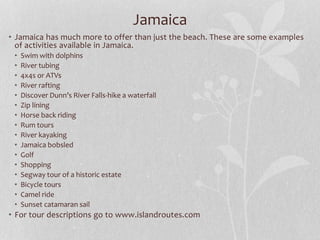 Jamaica
• Jamaica has much more to offer than just the beach. These are some examples
of activities available in Jamaica.
• Swim with dolphins
• River tubing
• 4x4s or ATVs
• River rafting
• Discover Dunn’s River Falls-hike a waterfall
• Zip lining
• Horse back riding
• Rum tours
• River kayaking
• Jamaica bobsled
• Golf
• Shopping
• Segway tour of a historic estate
• Bicycle tours
• Camel ride
• Sunset catamaran sail
• For tour descriptions go to www.islandroutes.com
 