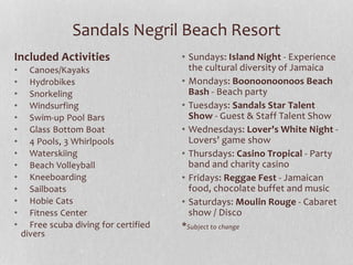 Sandals Negril Beach Resort
Included Activities
• Canoes/Kayaks
• Hydrobikes
• Snorkeling
• Windsurfing
• Swim-up Pool Bars
• Glass Bottom Boat
• 4 Pools, 3 Whirlpools
• Waterskiing
• Beach Volleyball
• Kneeboarding
• Sailboats
• Hobie Cats
• Fitness Center
• Free scuba diving for certified
divers
• Sundays: Island Night - Experience
the cultural diversity of Jamaica
• Mondays: Boonoonoonoos Beach
Bash - Beach party
• Tuesdays: Sandals Star Talent
Show - Guest & Staff Talent Show
• Wednesdays: Lover's White Night -
Lovers' game show
• Thursdays: Casino Tropical - Party
band and charity casino
• Fridays: Reggae Fest - Jamaican
food, chocolate buffet and music
• Saturdays: Moulin Rouge - Cabaret
show / Disco
*Subject to change
 