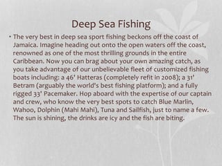 Deep Sea Fishing
• The very best in deep sea sport fishing beckons off the coast of
Jamaica. Imagine heading out onto the open waters off the coast,
renowned as one of the most thrilling grounds in the entire
Caribbean. Now you can brag about your own amazing catch, as
you take advantage of our unbelievable fleet of customized fishing
boats including: a 46' Hatteras (completely refit in 2008); a 31'
Betram (arguably the world's best fishing platform); and a fully
rigged 33' Pacemaker. Hop aboard with the expertise of our captain
and crew, who know the very best spots to catch Blue Marlin,
Wahoo, Dolphin (Mahi Mahi), Tuna and Sailfish, just to name a few.
The sun is shining, the drinks are icy and the fish are biting.
 