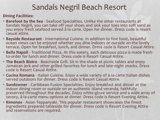 Sandals Negril Beach Resort
Dining Facilities:
• Barefoot by the Sea - Seafood Specialties. Unlike the other restaurants at
Sandals Negril, you can take off your shoes and sink your toes into soft sand as
you enjoy fresh seafood served á la carte. Open for dinner. Dress code is resort
casual attire.
• Bayside Restaurant - International Cuisine. In addition to fine food, beautiful
ocean views can be enjoyed whether you dine indoors or outside on the lovely
terrace. Open for breakfast, lunch, and dinner. Dress code is Resort Casual Attire.
• Bella Napoli - Traditional Pizza. At this eatery, each delicious pizza is made fresh-
to-order for lunch and dinner. Dress code is Resort Casual Attire.
• The Beach Bistro - Beachside Grill. Sit in the shade at picnic tables and enjoy
Jamaican jerk and other grilled favorites for lunch and late-night snacks. Dress
code is Resort Casual Attire.
• Cucina Romana - Italian Cuisine. Enjoy a wide variety of á-la-carte Italian dishes
served outdoors for dinner. Dress code is Resort Casual Attire.
• Sundowner - Caribbean-Fusion Specialties. Enjoy breakfast and dinner at the
indoor dining room or outside on an authentic island veranda, faithfully
preserved throughout the decades. Enjoy white-glove service and a wide array of
savory, á-la-carte menu options at dinner. Dress code is Resort Evening Attire.
• Kimonos - Asian Teppanyaki. This popular restaurant showcases the finest
ingredients prepared tableside for dinner. Dress code is Resort Evening Attire
and reservations are required.
 