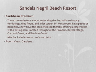 Sandals Negril Beach Resort
• Caribbean Premium
• These rooms-feature a four-poster king-size bed with mahogany
furnishings, tiled floors, and a flat screen TV. Most rooms have patios or
balconies, a few have this area enclosed thereby offering a larger room
with a sitting area. Located throughout the Paradise, Royal Cottage,
Coconut Grove, and Bamboo Grove.
• Mini bar includes water, soda and juice
• Room View: Gardens
 