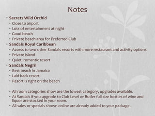 Notes
• Secrets Wild Orchid
• Close to airport
• Lots of entertainment at night
• Good beach
• Private beach area for Preferred Club
• Sandals Royal Caribbean
• Access to two other Sandals resorts with more restaurant and activity options
• Private island
• Quiet, romantic resort
• Sandals Negril
• Best beach in Jamaica
• Laid back resort
• Resort is right on the beach
• All room categories show are the lowest category, upgrades available.
• At Sandals if you upgrade to Club Level or Butler full size bottles of wine and
liquor are stocked in your room.
• All sales or specials shown online are already added to your package.
 