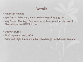Details
• American Airlines
• 4/14 Depart DFW 11:55 am arrive Montego Bay 3:45 pm
• 4/19 Depart Montego Bay 10:50 am, 3 hour 30 minute layover in
Charlotte, arrive DFW 8:21 pm
• Deposit $1,482
• Final payment due 1/29/16
• Price and flight times are subject to change until deposit is made.
 