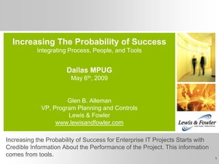 Increasing The Probability of Success
           Integrating Process, People, and Tools


                      Dallas MPUG
                        May 6th, 2009


                      Glen B. Alleman
             VP, Program Planning and Controls
                      Lewis & Fowler
                  www.lewisandfowler.com

Increasing the Probability of Success for Enterprise IT Projects Starts with
Credible Information About the Performance of the Project. This information
comes from tools.                                                              1
 