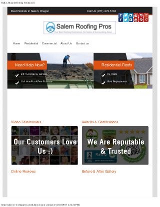 Dallas Oregon Roofing Contractors
http://salem-or-roofingpros.com/dallas-oregon-contractors/[1/21/2017 2:22:22 PM]
Best Roofers in Salem, Oregon Call Us: (971) 273-5104
Video Testimonials Awards & Certifications
Online Reviews Before & After Gallery
Home Residential Commercial About Us Contact us
Need Help Now?
24/7 Emergency Service
Call Now For A Free Estimate
Residential Roofs
Re-Roofs
Roof Replacement
R f R i
 