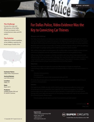 ca s e     s tu dy




The Challenge
Increase the scope and                For Dallas Police, Video Evidence Was the
effectiveness of the Dallas
PD bait car program with a
comprehensive video and GPS
                                      Key to Convicting Car Thieves
system.
                                      Situation and challenge
The Solution                          The Dallas Police Department established a bait vehicle program to catch car burglars and thieves
Utilize the on-board capabilites      in the act. During the initial stage of the program, the department rigged bait cars with GPS devices
of the DVRM6 to optimize the          that alerted officers of break-ins and tracked stolen cars, but offered no video recording capabilities.
broad range of needs of the
                                      While the GPS system proved successful, car thieves, could, for example, foil the system by parking a
                                      car out of sight in a garage, leaving police unable to pinpoint its precise location.
                                      After adding a basic video recording system, the resulting video evidence helped increase criminal
                                      convictions, proved the concept, and enabled the department to secure greater funding.
                                      Officers knew the bait car program could be even better with more robust video equipment that
                                      offered remote, two-way functionality. Challenges lay in selecting the optimum wireless system and
                                      implementation support to ensure increased effectiveness. The program’s champions needed to
                                      justify added expense and gain broad department and funding support.
                                      Objectives
                                      The Dallas PD sought to increase the scope and effectiveness of its bait car program by
                                      implementing a video surveillance system that enabled officers in patrol cars and other locations to
                                      have:
Customer Name:
Dallas Police Department                   • Remote communications
                                           • Remote control
Vertical Market:
                                           • A comprehensive system that incorporated video and GPS
Law Enforcement
                                      Of course, the ultimate goal was to generate the best video evidence possible in order to secure
Location:
Dallas, TX                            convictions of perpetrators.
                                      Solution
Date:
March 2011                            The Supercircuits DVRM6 recorder and PC182XP2 pinhole cameras provided the broad range
Products:                             of remote and on-board capabilities that helped the DPD optimize its program. The DVRM6
DVRM6 Mobile DVR and                  communicates via air cards on Verizon and Sprint networks. It enabled officers to send, receive,
PC182XP2 Cameras                      manage and control data and operations on their laptop computers with easy-to-use software. With
                                      the enhanced system, officers could:
                                           • Receive audio and text alerts via email of criminal entry and other actions



                                                                                                                           Continued on page 2 

                                                                                                                                      Page 1 of 2



                                           Supercircuits
                                           11000 N. MoPac Expressway #300
                                           Austin, Texas 78759
                                           1-800-335-9777                                              Trusted Video Security Solutions since 1989
© Copyright 2011 Supercircuits, Inc        www.supercircuits.com
 