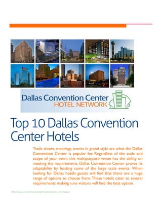Top 10 Dallas Convention
Center Hotels
                  Trade shows, meetings, events in grand style are what the Dallas
                  Convention Center is popular for. Regardless of the scale and
                  scope of your event this multipurpose venue has the ability on
                  meeting the requirements. Dallas Convention Center proves its
                  adaptability by hosting some of the large scale events. When
                  looking for Dallas hotels guests will find that there are a huge
                  range of options to choose from. These hotels cater to several
                  requirements making sure visitors will find the best option.
http://www.conventioncenterhotelnetwork.com/dallas/
 