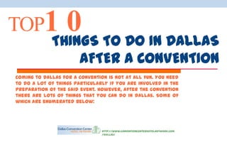 TOP1           0 TO DO IN DALLAS
             THINGS
                       AFTER A CONVENTION
Coming to Dallas for a convention is not at all fun. You need
to do a lot of things particularly if you are involved in the
preparation of the said event. However, after the convention
there are lots of things that you can do in Dallas. Some of
which are enumerated below:




                                http://www.conventioncenterhotelnetwork.com
                                /dallas/
 