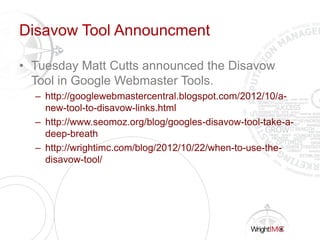 Disavow Tool Announcment
• Tuesday Matt Cutts announced the Disavow
Tool in Google Webmaster Tools.
– http://googlewebmastercentral.blogspot.com/2012/10/a-
new-tool-to-disavow-links.html
– http://www.seomoz.org/blog/googles-disavow-tool-take-a-
deep-breath
– http://wrightimc.com/blog/2012/10/22/when-to-use-the-
disavow-tool/