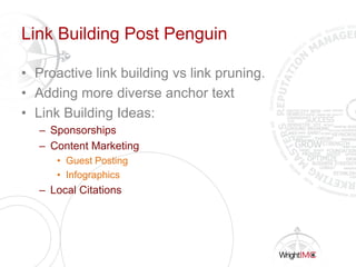 Link Building Post Penguin
• Proactive link building vs link pruning.
• Adding more diverse anchor text
• Link Building Ideas:
– Sponsorships
– Content Marketing
• Guest Posting
• Infographics
– Local Citations