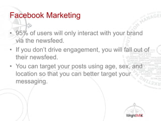 Facebook Marketing
• 95% of users will only interact with your brand
via the newsfeed.
• If you don’t drive engagement, you will fall out of
their newsfeed.
• You can target your posts using age, sex, and
location so that you can better target your
messaging.