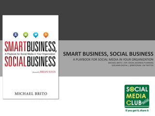 SMART BUSINESS, SOCIAL BUSINESS
                                      A PLAYBOOK FOR SOCIAL MEDIA IN YOUR ORGANIZATION
                                                          MICHAEL BRITO | SVP, SOCIAL BUSINESS PLANNING
                                                             EDELMAN DIGITAL | @BRITOPIAN ON TWITTER




HTTP://THESOCIALBUSINESSBOOK.COM
 
