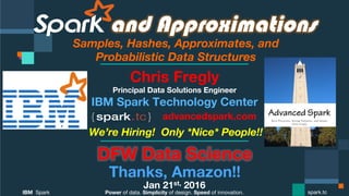 Power of data. Simplicity of design. Speed of innovation.
IBM Spark
 spark.tc
and Approximations
Samples, Hashes, Approximates, and  
Probabilistic Data Structures
DFW Data Science
Thanks, Amazon!!
Jan 21st, 2016
Chris Fregly
Principal Data Solutions Engineer
We’re Hiring! Only *Nice* People!!
advancedspark.com!
 