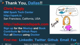 Power of data. Simplicity of design. Speed of innovation.
IBM Spark
 spark.tc
spark.tc
Power of data. Simplicity of design. Speed of innovation.
IBM Spark
Thank You, Dallas!!
Chris Fregly
IBM Spark Tech Center 
http://spark.tc
San Francisco, California, USA
http://advancedspark.com
Sign up for the Meetup and Book
Contribute to Github Repo
Run all Demos using Docker
Find me: LinkedIn, Twitter, Github, Email, Fax
38
 