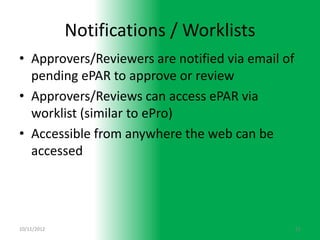 Notifications / Worklists
• Approvers/Reviewers are notified via email of
  pending ePAR to approve or review
• Approvers/Reviews can access ePAR via
  worklist (similar to ePro)
• Accessible from anywhere the web can be
  accessed




10/11/2012                                        11
 