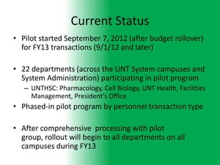Current Status
• Pilot started September 7, 2012 (after budget rollover)
  for FY13 transactions (9/1/12 and later)

• 22 departments (across the UNT System campuses and
  System Administration) participating in pilot program
   – UNTHSC: Pharmacology, Cell Biology, UNT Health, Facilities
     Management, President’s Office
• Phased-in pilot program by personnel transaction type

• After comprehensive processing with pilot
  group, rollout will begin to all departments on all
  campuses during FY13
 