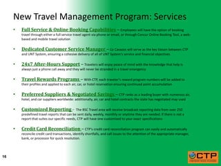 New Travel Management Program: Services
     •   Full Service & Online Booking Capabilities – Employees will have the option of booking
         travel through either a full service travel agent via phone or email, or through Concur Online Booking Tool, a web-
         based and mobile travel solution

     •   Dedicated Customer Service Manager – Liz Cavazos will serve as the key liaison between CTP
         and UNT System, ensuring a cohesive delivery of all of UNT System’s service and financial objectives

     •   24x7 After-Hours Support – Travelers will enjoy peace of mind with the knowledge that help is
         always just a phone call away and they will never be stranded in a travel emergency

     •   Travel Rewards Programs – With CTP, each traveler’s reward program numbers will be added to
         their profiles and applied to each air, car, or hotel reservation ensuring continued point accumulation

     •   Preferred Suppliers & Negotiated Savings – CTP ranks as a leading buyer with numerous air,
         hotel, and car suppliers worldwide: additionally, air, car and hotel contracts the state has negotiated may used

     •   Customized Reporting -                The BSC Travel area will receive broadcast reporting data from over 250
         predefined travel reports that can be sent daily, weekly, monthly or anytime they are needed. If there is not a
         report that suites our specific needs, CTP will have one customized to your exact specifications

     •   Credit Card Reconciliation – CTP’s credit card reconciliation program can easily and automatically
         reconcile credit card transactions, identify shortfalls, and call issues to the attention of the appropriate manager,
         bank, or processor for quick resolution.



16
 