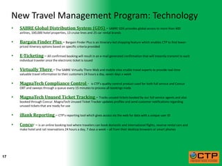 New Travel Management Program: Technology
     •   SABRE Global Distribution System (GDS) – SABRE GDS provides global access to more than 400
         airlines, 100,000 hotel properties, 13 cruise lines and 25 car rental brands

     •   Bargain Finder Plus – Bargain Finder Plus is an itinerary-led shopping feature which enables CTP to find lower-
         priced itinerary options based on specific criteria provided

     •   E-Ticketing – All confirmed booking will result in an e-mail generated confirmation that will instantly transmit to each
         individual traveler once the electronic ticket is issued

     •   Virtually There – The SABRE Virtually There Web and mobile sites enable travel experts to provide real-time
         valuable travel information to their customers 24 hours a day, seven days a week

     •   MagnaTech Compliance Control -                 is CTP’s quality control product used for both full service and Concur
         OBT and sweeps through a queue every 15 minutes to process all bookings made

     •   MagnaTech Unused Ticket Tracking – Tracks unused tickets booked by our full service agents and also
         booked through Concur. MagnaTech Unused Ticket Tracker updates profiles and send customer notifications regarding
         unused tickets that are ready for use

     •   iBank Reporting – CTP’s reporting tool which gives access via the web for data with a unique user ID

     •   Concur – is an online booking tool where travelers can book domestic and international flights, reserve rental cars and
         make hotel and rail reservations 24 hours a day, 7 days a week – all from their desktop browsers or smart phones




17
 