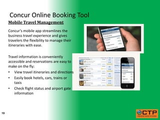 Concur Online Booking Tool
     Mobile Travel Management
     Concur’s mobile app streamlines the
     business travel experience and gives
     travelers the flexibility to manage their
     itineraries with ease.

     Travel information is conveniently
     accessible and reservations are easy to
     make on the fly:
     • View travel itineraries and directions
     • Easily book hotels, cars, trains or
         taxis
     • Check flight status and airport gate
         information



19
 