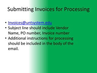 Submitting Invoices for Processing

• Invoices@untsystem.edu
• Subject line should include Vendor
  Name, PO number, Invoice number
• Additional instructions for processing
  should be included in the body of the
  email.
 