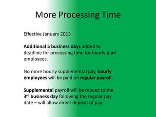 More Processing Time
Effective January 2013

Additional 5 business days added to
deadline for processing time for hourly paid
employees.

No more hourly supplemental pay, hourly
employees will be paid on regular payroll.

Supplemental payroll will be moved to the
3rd business day following the regular pay
date – will allow direct deposit of pay.
 