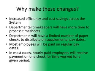 Why make these changes?
• Increased efficiency and cost savings across the
  System
• Departmental timekeepers will have more time to
  process timesheets.
• Departments will have a limited number of paper
  checks to distribute on supplemental pay dates.
• Most employees will be paid on regular pay
  dates.
• In most cases, hourly paid employees will receive
  payment on one check for time worked for a
  given period.
 