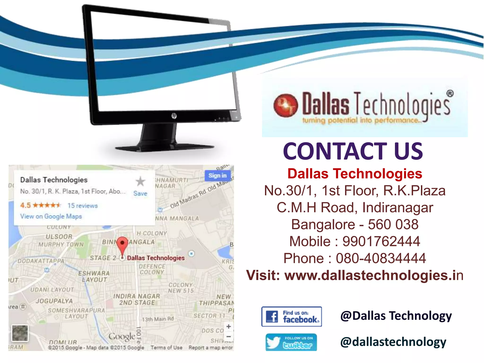 CONTACT US
Dallas Technologies
No.30/1, 1st Floor, R.K.Plaza
C.M.H Road, Indiranagar
Bangalore - 560 038
Mobile : 9901762444
Phone : 080-40834444
Visit: www.dallastechnologies.in
@dallastechnology
@Dallas Technology
 