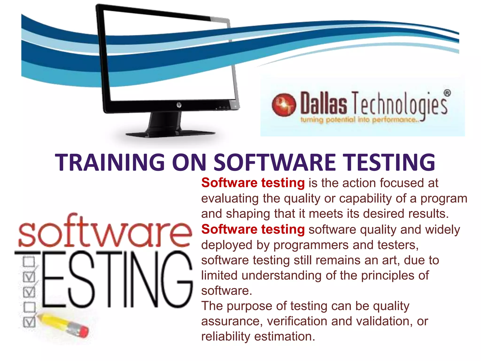 TRAINING ON SOFTWARE TESTING
Software testing is the action focused at
evaluating the quality or capability of a program
and shaping that it meets its desired results.
Software testing software quality and widely
deployed by programmers and testers,
software testing still remains an art, due to
limited understanding of the principles of
software.
The purpose of testing can be quality
assurance, verification and validation, or
reliability estimation.
 