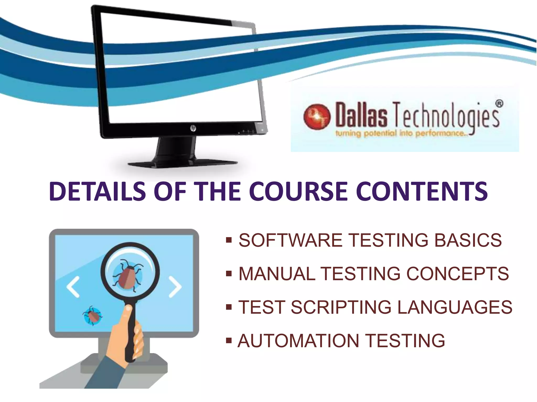 DETAILS OF THE COURSE CONTENTS
 SOFTWARE TESTING BASICS
 MANUAL TESTING CONCEPTS
 TEST SCRIPTING LANGUAGES
 AUTOMATION TESTING
 