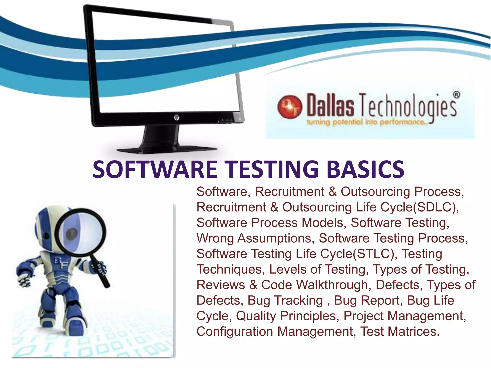 SOFTWARE TESTING BASICS
Software, Recruitment & Outsourcing Process,
Recruitment & Outsourcing Life Cycle(SDLC),
Software Process Models, Software Testing,
Wrong Assumptions, Software Testing Process,
Software Testing Life Cycle(STLC), Testing
Techniques, Levels of Testing, Types of Testing,
Reviews & Code Walkthrough, Defects, Types of
Defects, Bug Tracking , Bug Report, Bug Life
Cycle, Quality Principles, Project Management,
Configuration Management, Test Matrices.
 
