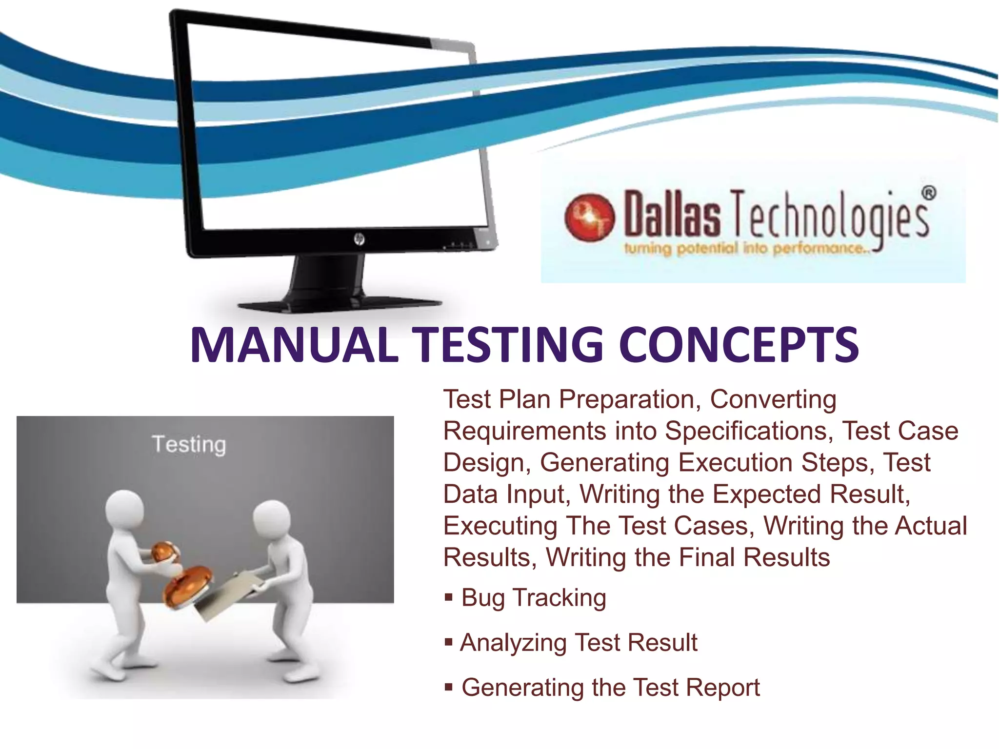 MANUAL TESTING CONCEPTS
Test Plan Preparation, Converting
Requirements into Specifications, Test Case
Design, Generating Execution Steps, Test
Data Input, Writing the Expected Result,
Executing The Test Cases, Writing the Actual
Results, Writing the Final Results
 Bug Tracking
 Analyzing Test Result
 Generating the Test Report
 