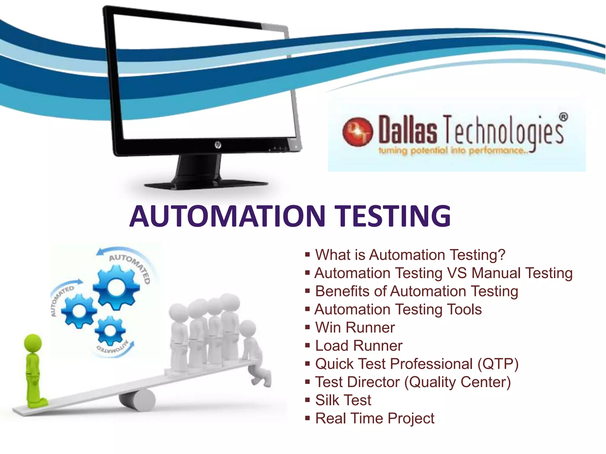 AUTOMATION TESTING
 What is Automation Testing?
 Automation Testing VS Manual Testing
 Benefits of Automation Testing
 Automation Testing Tools
 Win Runner
 Load Runner
 Quick Test Professional (QTP)
 Test Director (Quality Center)
 Silk Test
 Real Time Project
 