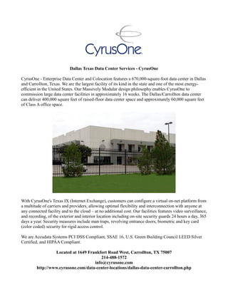Dallas Texas Data Center Services - CyrusOne
CyrusOne - Enterprise Data Center and Colocation features a 670,000-square-foot data center in Dallas
and Carrollton, Texas. We are the largest facility of its kind in the state and one of the most energy-
efficient in the United States. Our Massively Modular design philosophy enables CyrusOne to
commission large data center facilities in approximately 16 weeks. The Dallas/Carrollton data center
can deliver 400,000 square feet of raised-floor data center space and approximately 60,000 square feet
of Class A office space.
With CyrusOne's Texas IX (Internet Exchange), customers can configure a virtual on-net platform from
a multitude of carriers and providers, allowing optimal flexibility and interconnection with anyone at
any connected facility and to the cloud – at no additional cost. Our facilities features video surveillance,
and recording, of the exterior and interior location including on-site security guards 24 hours a day, 365
days a year. Security measures include man traps, revolving entrance doors, biometric and key card
(color coded) security for rigid access control.
We are Accudata Systems PCI DSS Compliant, SSAE 16, U.S. Green Building Council LEED Silver
Certified, and HIPAA Compliant.
Located at 1649 Frankfort Road West, Carrollton, TX 75007
214-488-1572
info@cyrusone.com
http://www.cyrusone.com/data-center-locations/dallas-data-center-carrollton.php
 