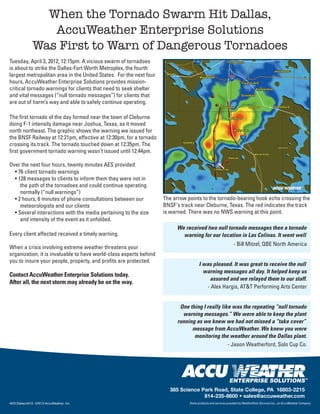 When the Tornado Swarm Hit Dallas,
                 AccuWeather Enterprise Solutions
              Was First to Warn of Dangerous Tornadoes
Tuesday, April 3, 2012, 12:15pm. A vicious swarm of tornadoes
is about to strike the Dallas-Fort Worth Metroplex, the fourth
largest metropolitan area in the United States. For the next four
hours, AccuWeather Enterprise Solutions provides mission-
critical tornado warnings for clients that need to seek shelter
and vital messages (“null tornado messages”) for clients that
are out of harm’s way and able to safely continue operating.

The first tornado of the day formed near the town of Cleburne
doing F-1 intensity damage near Joshua, Texas, as it moved
north northeast. The graphic shows the warning we issued for
the BNSF Railway at 12:21pm, effective at 12:30pm, for a tornado
crossing its track. The tornado touched down at 12:35pm. The
first government tornado warning wasn’t issued until 12:44pm.

Over the next four hours, twenty minutes AES provided:
  • 76 client tornado warnings
  • 128 messages to clients to inform them they were not in
     the path of the tornadoes and could continue operating
     normally (“null warnings”)
  • 2 hours, 6 minutes of phone consultations between our           The arrow points to the tornado-bearing hook echo crossing the
     meteorologists and our clients                                 BNSF's track near Cleburne, Texas. The red indicates the track
  • Several interactions with the media pertaining to the size      is warned. There was no NWS warning at this point.
     and intensity of the event as it unfolded.
                                                                         We received two null tornado messages then a tornado
Every client affected received a timely warning.                           warning for our location in Las Colinas. It went well
                                                                                                              - Bill Mitzel, QBE North America
When a crisis involving extreme weather threatens your
organization, it is invaluable to have world-class experts behind
you to insure your people, property, and profits are protected.
                                                                                     I was pleased. It was great to receive the null
                                                                                       warning messages all day. It helped keep us
Contact AccuWeather Enterprise Solutions today.
                                                                                         assured and we relayed them to our staff.
After all, the next storm may already be on the way.
                                                                                        - Alex Hargis, AT&T Performing Arts Center


                                                                           One thing I really like was the repeating “null tornado
                                                                            warning messages.” We were able to keep the plant
                                                                          running as we knew we had not missed a “take cover”
                                                                                message from AccuWeather. We knew you were
                                                                                 monitoring the weather around the Dallas plant.
                                                                                                 - Jason Weatherford, Solo Cup Co.




                                                                                                           ENTERPRISE SOLUTIONS
                                                                                                                                                                   TM




                                                                      385 Science Park Road, State College, PA 16803-2215
                                                                                   814-235-8600 • sales@accuweather.com
AES:Dallas:0412 ©2012 AccuWeather, Inc.                                        Some products and services provided by WeatherData Services Inc., an AccuWeather Company
 