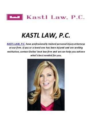 KASTL LAW, P.C.
KASTL LAW, P.C. have professionally trained personal injury attorneys
at our firm. If you or a loved one has been injured and are seeking
restitution, contact Dallas’ best law firm and we can help you achieve
what’s best needed for you.
 