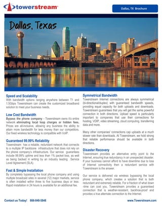 Dallas, TX BrochureDallas, TX BrochureDallas, TX Brochure
Speed and Scalability
With bandwidth options ranging anywhere between T1 and
1.5Gbps Towerstream can create the customized broadband
solution to meet your business needs.
Low Cost Bandwidth
Bypass the phone company - Towerstream owns it’s entire
network eliminating local loop charges or hidden fees.
Prices are all-inclusive, allowing any business the ability to
attain more bandwidth for less money than our competitors.
Our fixed wireless technology is compatible with VoIP.
Guaranteed 99.99% Reliability
Towerstream has a reliable, redundant network that connects
to a multiple IP backbone infrastructure that does not rely on
the phone company’s infrastructure. Our service guarantees
include 99.99% uptime and less than 1% packet loss, as well
as being backed in writing by an industry leading Service
Level Agreement (SLA).
Fast & Simple Installation
By completely bypassing the local phone company and using
multiple broadcast sites in several (12) major markets, service
is often installed within three to five business days or less.
Rapid installation in 24 hours is available for an additional fee.
Symmetrical Bandwidth
Towerstream Internet connections are always symmetrical
(bi-directional/duplex) with guaranteed bandwidth speeds,
providing equal capacity for both uploads and downloads.
Towerstream guarantees that you will get the same powerful
connection in both directions. Upload speed is particularly
important to companies that use their connections for
hosting, VOIP, video streaming, cloud computing, transferring
data and more.
Many other companies' connections cap uploads at a much
slower rate than downloads. At Towerstream, we hold strong
that reliable performance should be available in both
directions.
Disaster Recovery
Towerstream provides an alternative entry point to the
Internet, ensuring true redundancy in an unexpected disaster.
If your business cannot afford to have downtime due to loss
of Internet connectivity then a redundant service with
Towerstream is the answer.
Our service is delivered via wireless bypassing the local
phone company, which creates a solution that is both
redundant and extremely reliable. For a fraction of what down
-time can cost you, Towerstream provides a guaranteed
connection that is weather-resistant, backhoe-proof and
provides a true alternate connection to the Internet.
Contact us Today! 866-848-5848 www.Towerstream.com
Dallas, TexasDallas, TexasDallas, TexasDallas, TexasDallas, TexasDallas, TexasDallas, TexasDallas, Texas
 