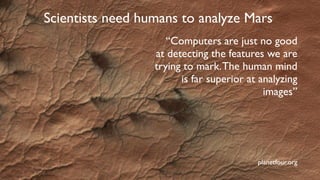 Scientists need humans to analyze Mars
planetfour.org
“Computers are just no good
at detecting the features we are
trying to mark.The human mind
is far superior at analyzing
images”
 