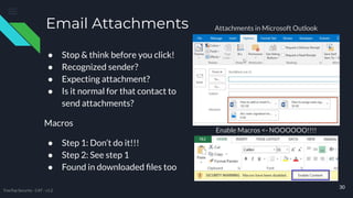 Email Attachments
● Stop & think before you click!
● Recognized sender?
● Expecting attachment?
● Is it normal for that contact to
send attachments?
Macros
● Step 1: Don’t do it!!!
● Step 2: See step 1
● Found in downloaded ﬁles too
30
Attachments in Microsoft Outlook
Enable Macros <- NOOOOOO!!!!
TreeTop Security - CAT - v1.2
 