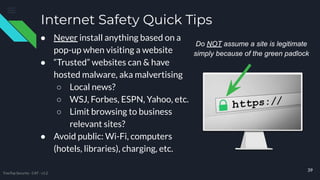 Internet Safety Quick Tips
● Never install anything based on a
pop-up when visiting a website
● “Trusted” websites can & have
hosted malware, aka malvertising
○ Local news?
○ WSJ, Forbes, ESPN, Yahoo, etc.
○ Limit browsing to business
relevant sites?
● Avoid public: Wi-Fi, computers
(hotels, libraries), charging, etc.
39
Do NOT assume a site is legitimate
simply because of the green padlock
TreeTop Security - CAT - v1.2
 