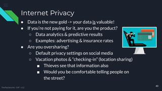 ● Data is the new gold -> your data is valuable!
● If you’re not paying for it, are you the product?
○ Data analytics & predictive results
○ Examples: advertising & insurance rates
● Are you oversharing?
○ Default privacy settings on social media
○ Vacation photos & “checking-in” (location sharing)
■ Thieves see that information also
■ Would you be comfortable telling people on
the street?
Internet Privacy
40
TreeTop Security - CAT - v1.2
 