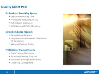 Quality Talent Pool
   Professional Recruiting System
        ?   Dedicated Recruiting Team
        ?   Professional Recruiting Process
        ?   Rich Industry Experience
        ?   Solid Nationwide Talent Database

   Strategic Alliance Program
        ? Campus Hiring Program
        ? Long-term Partnership with Professional
          HR Companies
        ? Wicresoft Training Center

   Professional Training System
        ?   Talent Training Mechanism
        ?   Technology Training Programs
        ?   Role Based Training/Certifications
        ?   Leadership Development



   11
 
