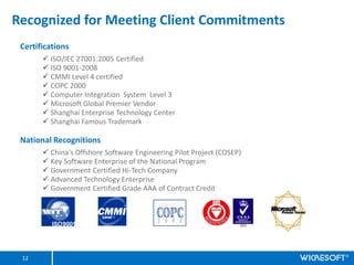 Recognized for Meeting Client Commitments
 Certifications
       ? ISO/IEC 27001:2005 Certified
       ? ISO 9001-2008
       ? CMMI Level 4 certified
       ? COPC 2000
       ? Computer Integration System Level 3
       ? Microsoft Global Premier Vendor
       ? Shanghai Enterprise Technology Center
       ? Shanghai Famous Trademark

 National Recognitions
       ? China's Offshore Software Engineering Pilot Project (COSEP)
       ? Key Software Enterprise of the National Program
       ? Government Certified Hi-Tech Company
       ? Advanced Technology Enterprise
       ? Government Certified Grade AAA of Contract Credit




 12
 