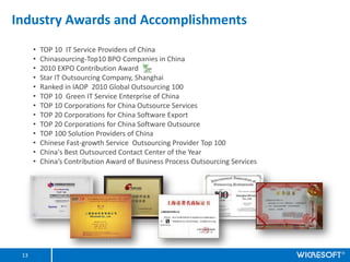 Industry Awards and Accomplishments
      ?   TOP 10 IT Service Providers of China
      ?   Chinasourcing-Top10 BPO Companies in China
      ?   2010 EXPO Contribution Award
      ?   Star IT Outsourcing Company, Shanghai
      ?   Ranked in IAOP 2010 Global Outsourcing 100
      ?   TOP 10 Green IT Service Enterprise of China
      ?   TOP 10 Corporations for China Outsource Services
      ?   TOP 20 Corporations for China Software Export
      ?   TOP 20 Corporations for China Software Outsource
      ?   TOP 100 Solution Providers of China
      ?   Chinese Fast-growth Service Outsourcing Provider Top 100
      ?   China's Best Outsourced Contact Center of the Year
      ?   Chinas Contribution Award of Business Process Outsourcing Services




 13
 