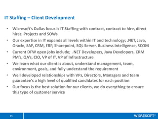 IT Staffing C Client Development

? Wicresofts Dallas focus is IT Staffing with contract, contract to hire, direct
  hires, Projects and SOWs
? Our expertise in IT expands all levels within IT and technology; .NET, Java,
  Oracle, SAP, CRM, ERP, Sharepoint, SQL Server, Business Intelligence, SCOM
? Current DFW open jobs include; .NET Developers, Java Developers, CRM
  PMs, QAs, CIO, VP of IT, VP of Infrastructure
? We learn what our client is about, understand management, team,
  environment, goals, and fully understand the requirement
? Well developed relationships with VPs, Directors, Managers and team
  guarantee's a high level of qualified candidates for each position
? Our focus is the best solution for our clients, we do everything to ensure
  this type of customer service




  15
 